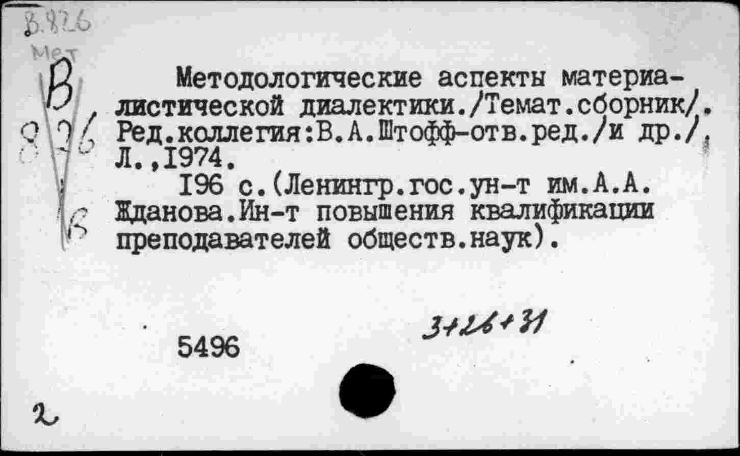 ﻿Методологические аспекты материа-
. листической диалектики./Темат.сборник/. \ Ред.коллегия:В.А.Штофф-отв.ред./и др./, " Л.,1974.
196 с.(Ленингр.гос.ун-т им.А.А. г Жданова.Ин-т повышения квалификации преподавателей обществ.наук).
5496